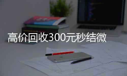 高价回收300元秒收购微信号秒结账结微信（微信回收高价秒结等三天）